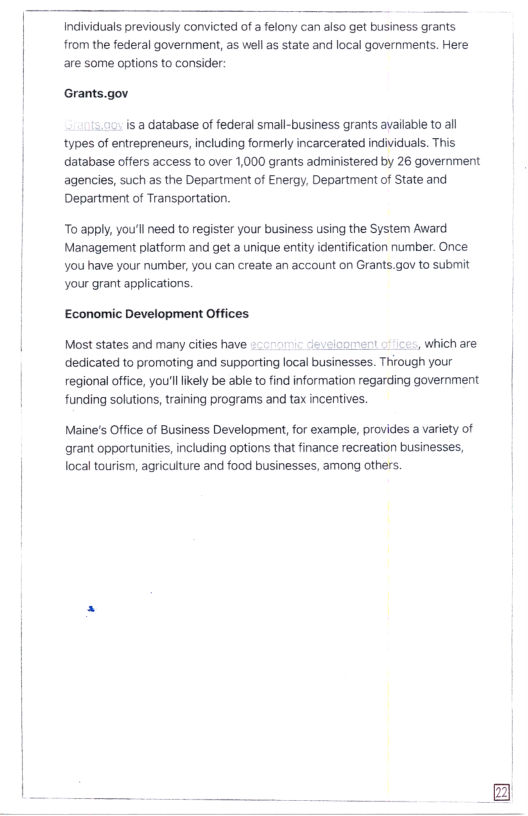Individuals previously convicted of a felony can also get business grants from the federal government, as well s state and local governments. Here are some options to consider:  Grants.gov  is a database of federal small-business grants available to ll types of entrepreneurs, including formerly incarcerated individuas. This database offers access to over 1,000 grants administered by 26 government agencies, such as the Department of Energy, Department of State and Department of Transportation.  o apply, you’l need to register your business using the System Award Management platform and get a unique entity identification number. Once. You have your number, you can create an account on Grants.gov to submit your grant applications.  Economic Development Offices  Most states and many cities have onment . which are dedicated to promoting and supporting local businesses. Through your | regional office, you’llikely be able to find information regarding government  funding solutions, training programs and tax incentives. |  Maine’s Office of Business Development, o example, provides a variety of grant opporturnities, including options that finance recreation businesses, localtourism, agriculture and food businesses, among others.  